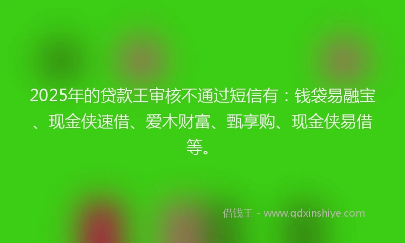 2025年的贷款王审核不通过短信有：钱袋易融宝、现金侠速借、爱木财富、甄享购、现金侠易借等。