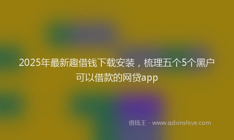 2025年最新趣借钱下载安装，梳理五个5个黑户可以借款的网贷app