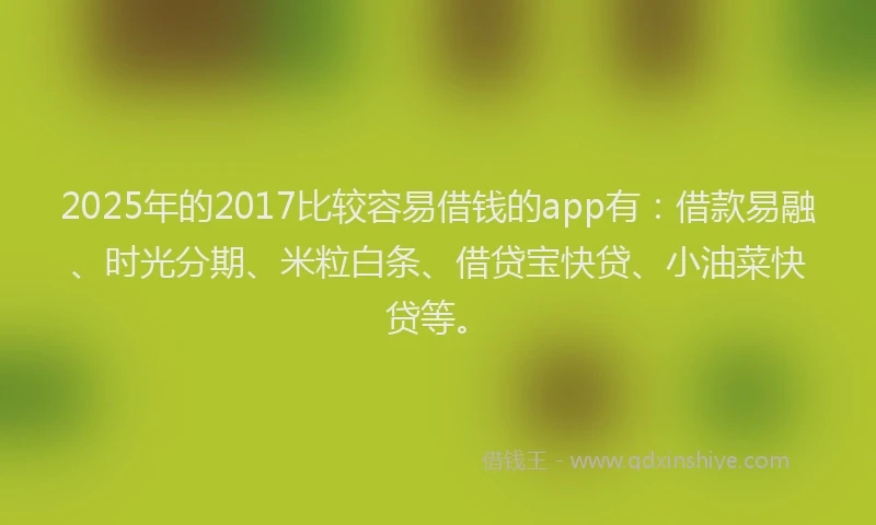 2025年的2017比较容易借钱的app有：借款易融、时光分期、米粒白条、借贷宝快贷、小油菜快贷等。