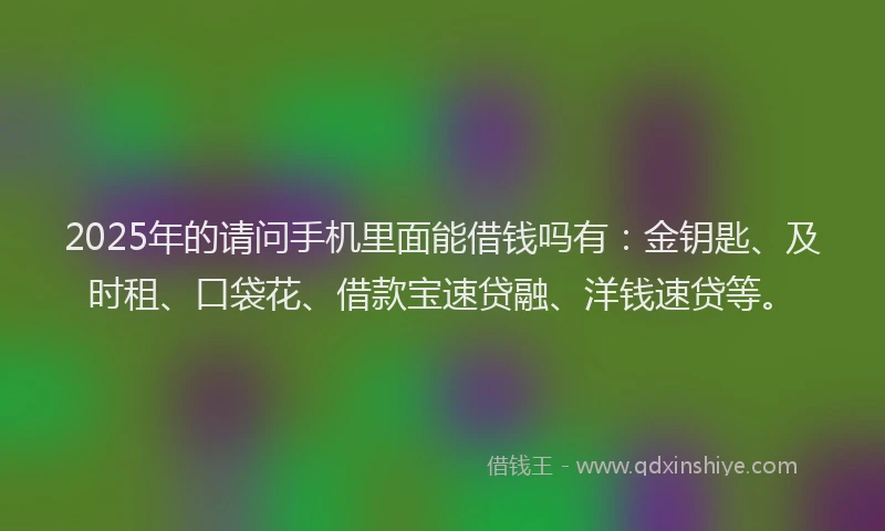 2025年的请问手机里面能借钱吗有：金钥匙、及时租、口袋花、借款宝速贷融、洋钱速贷等。
