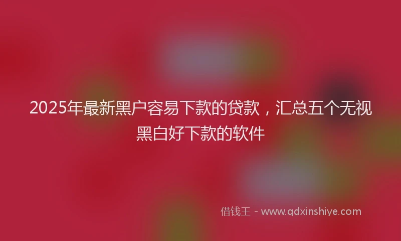 2025年最新黑户容易下款的贷款，汇总五个无视黑白好下款的软件
