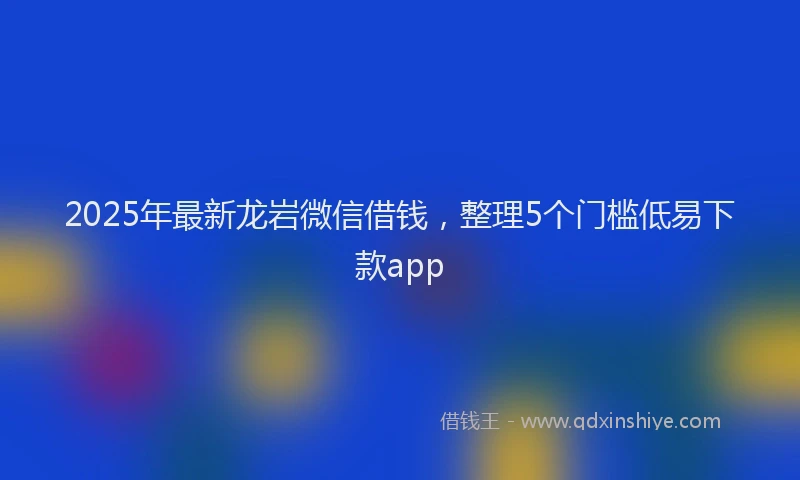 2025年最新龙岩微信借钱，整理5个门槛低易下款app
