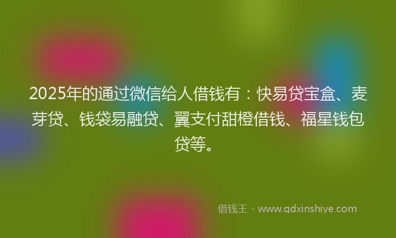 2025年的通过微信给人借钱有：快易贷宝盒、麦芽贷、钱袋易融贷、翼支付甜橙借钱、福星钱包贷等。