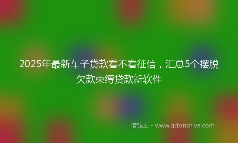 2025年最新车子贷款看不看征信，汇总5个摆脱欠款束缚贷款新软件
