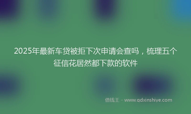 2025年最新车贷被拒下次申请会查吗，梳理五个征信花居然都下款的软件