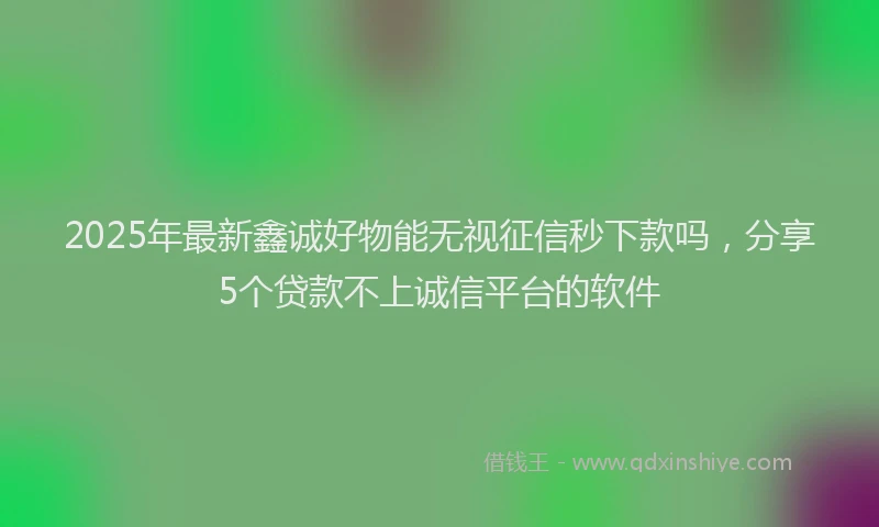 2025年最新鑫诚好物能无视征信秒下款吗，分享5个贷款不上诚信平台的软件