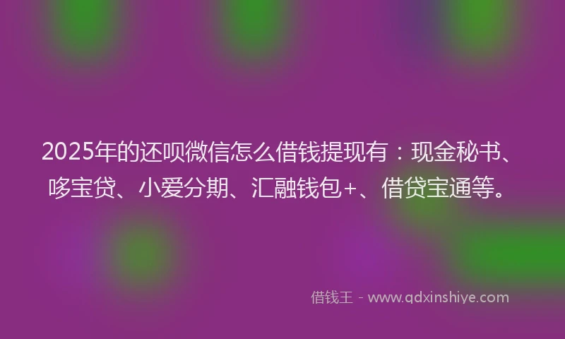 2025年的还呗微信怎么借钱提现有：现金秘书、哆宝贷、小爱分期、汇融钱包+、借贷宝通等。