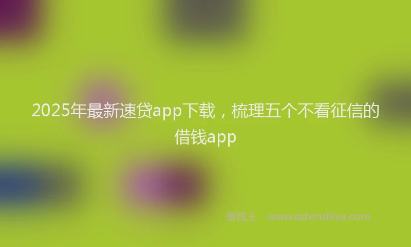 2025年最新速贷app下载，梳理五个不看征信的借钱app
