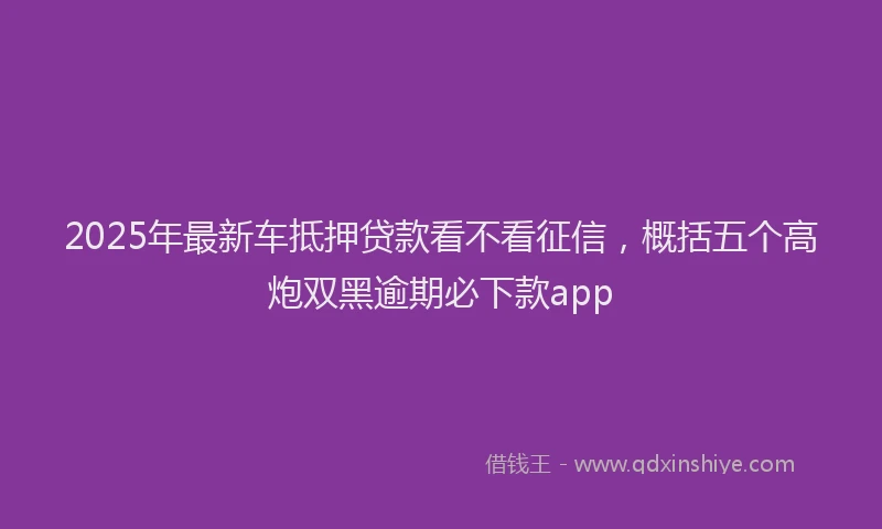 2025年最新车抵押贷款看不看征信，概括五个高炮双黑逾期必下款app