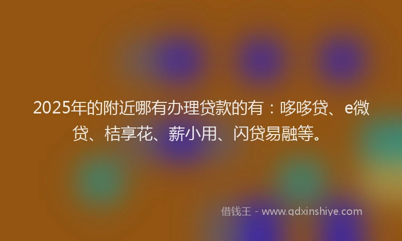 2025年的附近哪有办理贷款的有：哆哆贷、e微贷、桔享花、薪小用、闪贷易融等。