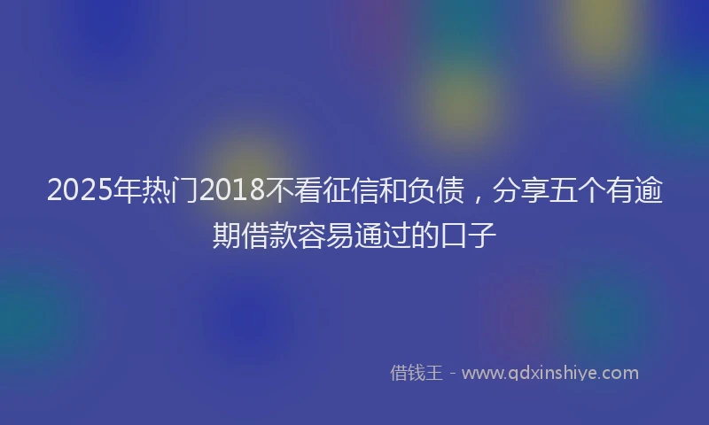 2025年热门2018不看征信和负债，分享五个有逾期借款容易通过的口子