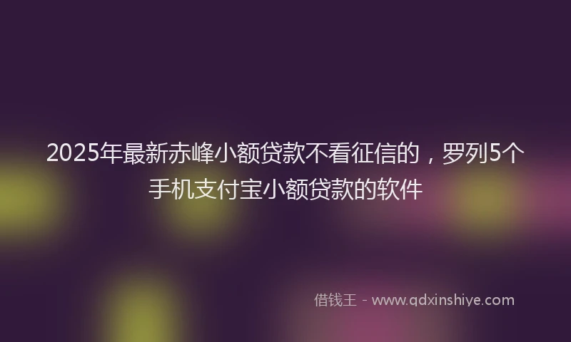 2025年最新赤峰小额贷款不看征信的，罗列5个手机支付宝小额贷款的软件
