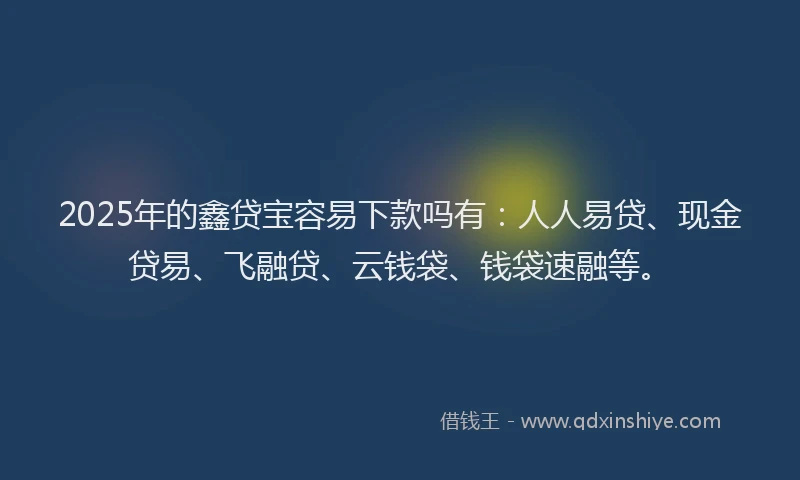 2025年的鑫贷宝容易下款吗有：人人易贷、现金贷易、飞融贷、云钱袋、钱袋速融等。