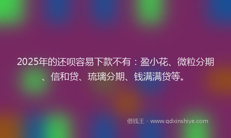 2025年的还呗容易下款不有：盈小花、微粒分期、信和贷、琉璃分期、钱满满贷等。