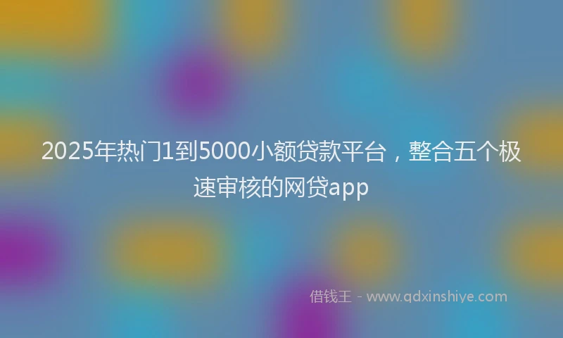 2025年热门1到5000小额贷款平台，整合五个极速审核的网贷app