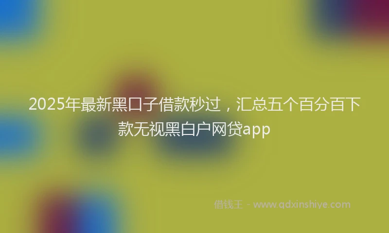 2025年最新黑口子借款秒过，汇总五个百分百下款无视黑白户网贷app