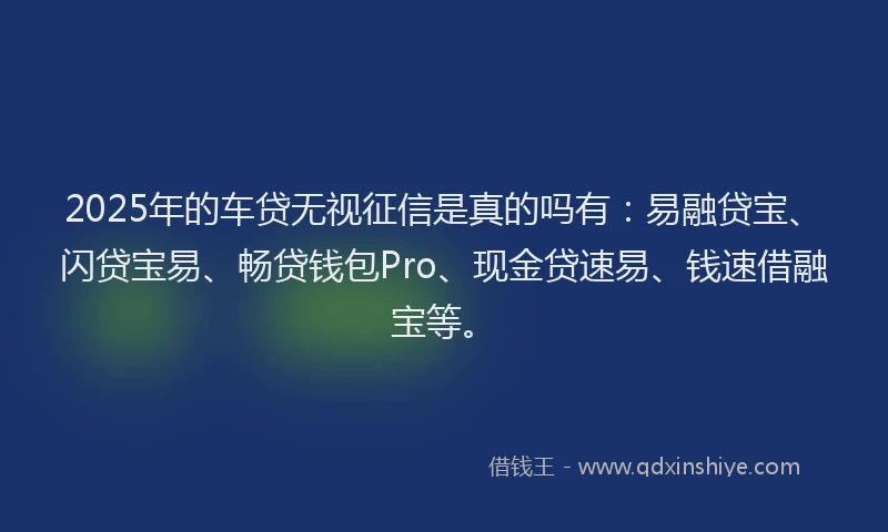 2025年的车贷无视征信是真的吗有：易融贷宝、闪贷宝易、畅贷钱包Pro、现金贷速易、钱速借融宝等。