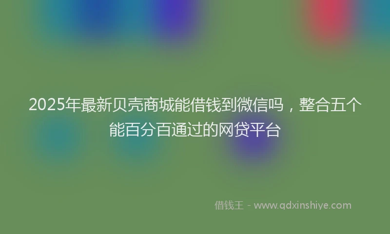 2025年最新贝壳商城能借钱到微信吗，整合五个能百分百通过的网贷平台
