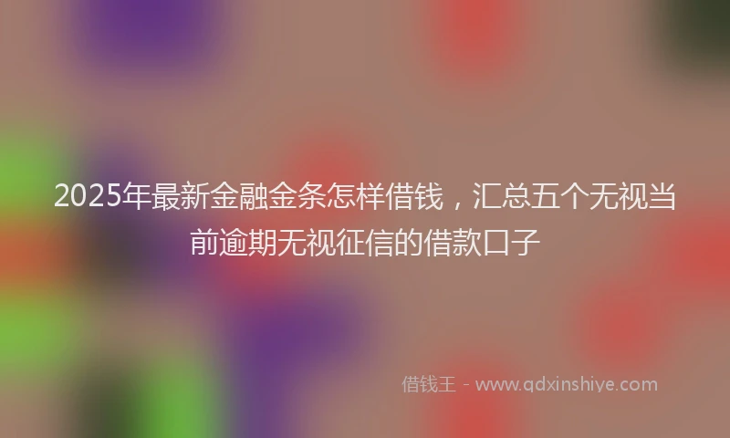 2025年最新金融金条怎样借钱，汇总五个无视当前逾期无视征信的借款口子