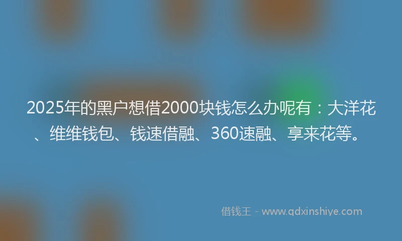 2025年的黑户想借2000块钱怎么办呢有：大洋花、维维钱包、钱速借融、360速融、享来花等。