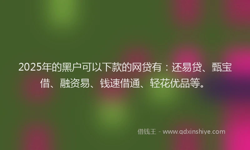 2025年的黑户可以下款的网贷有：还易贷、甄宝借、融资易、钱速借通、轻花优品等。