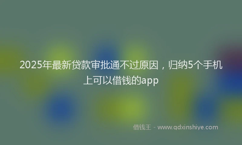 2025年最新贷款审批通不过原因，归纳5个手机上可以借钱的app