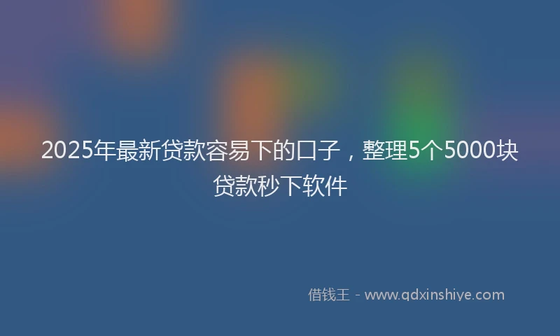 2025年最新贷款容易下的口子，整理5个5000块贷款秒下软件
