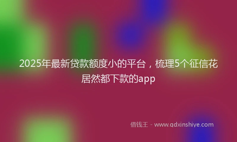 2025年最新贷款额度小的平台，梳理5个征信花居然都下款的app