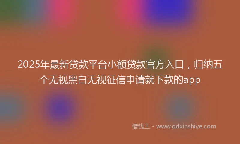 2025年最新贷款平台小额贷款官方入口，归纳五个无视黑白无视征信申请就下款的app