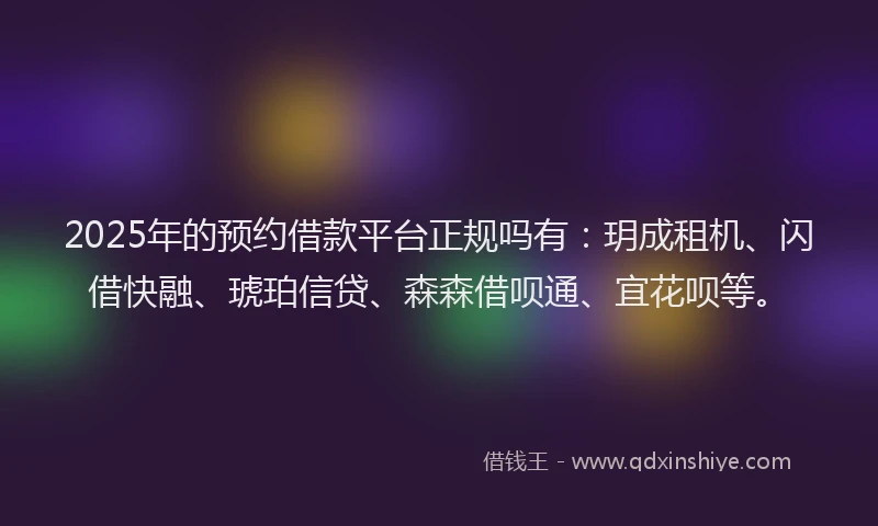 2025年的预约借款平台正规吗有：玥成租机、闪借快融、琥珀信贷、森森借呗通、宜花呗等。