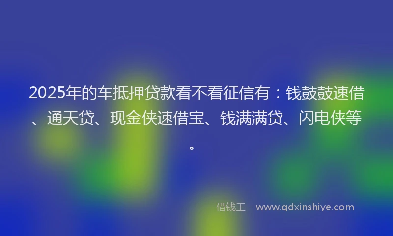 2025年的车抵押贷款看不看征信有：钱鼓鼓速借、通天贷、现金侠速借宝、钱满满贷、闪电侠等。