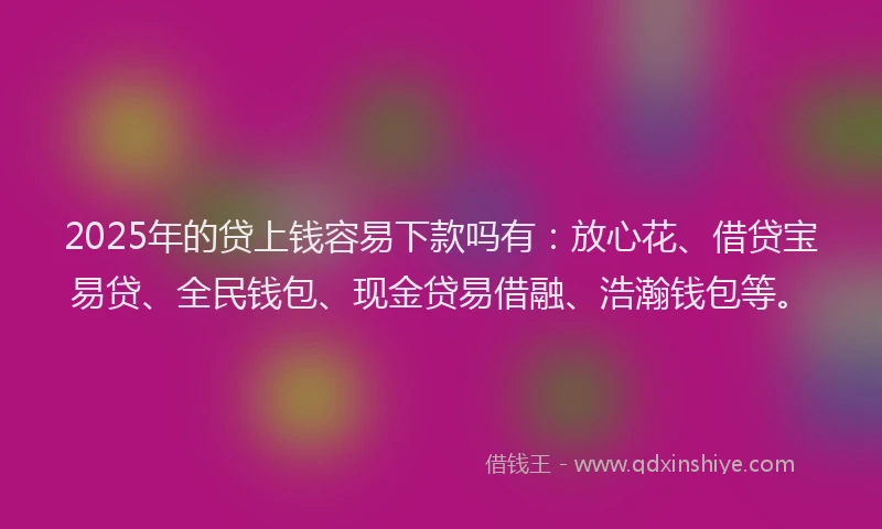 2025年的贷上钱容易下款吗有：放心花、借贷宝易贷、全民钱包、现金贷易借融、浩瀚钱包等。