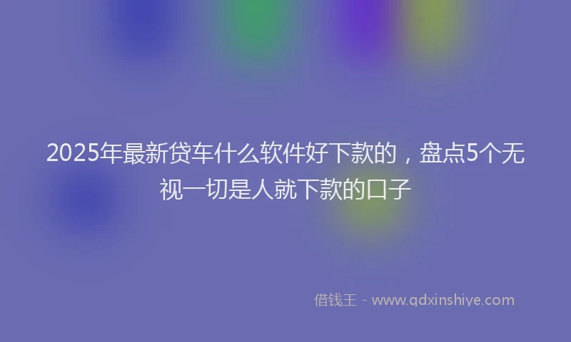 2025年最新贷车什么软件好下款的，盘点5个无视一切是人就下款的口子