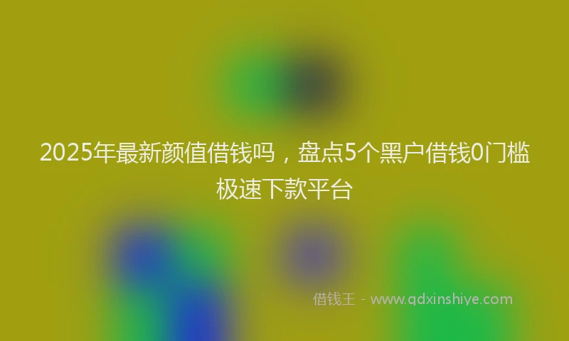 2025年最新颜值借钱吗，盘点5个黑户借钱0门槛极速下款平台