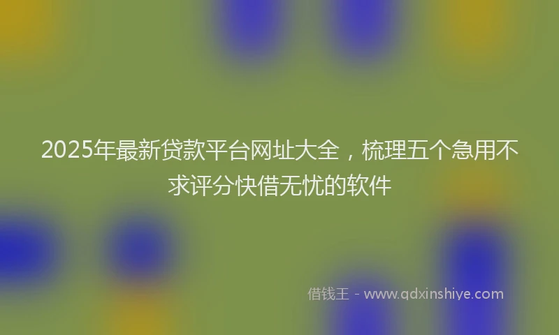 2025年最新贷款平台网址大全，梳理五个急用不求评分快借无忧的软件