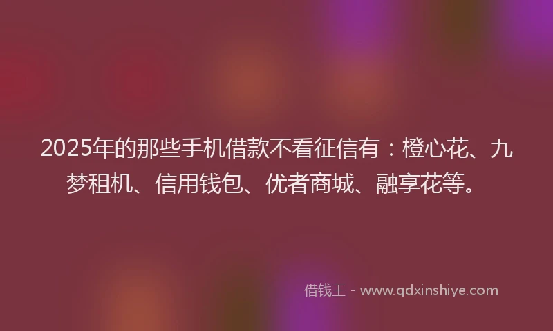 2025年的那些手机借款不看征信有：橙心花、九梦租机、信用钱包、优者商城、融享花等。