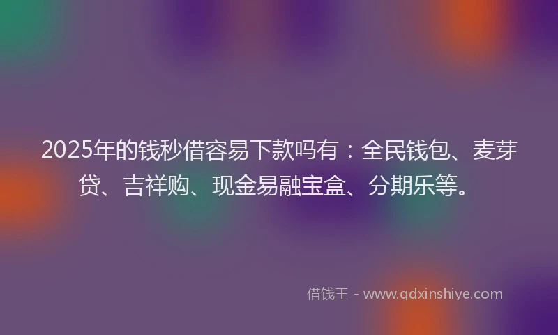 2025年的钱秒借容易下款吗有：全民钱包、麦芽贷、吉祥购、现金易融宝盒、分期乐等。