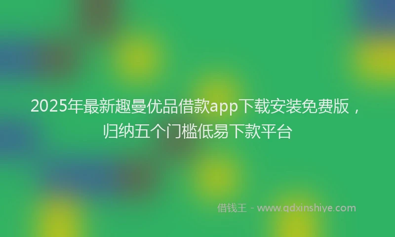 2025年最新趣曼优品借款app下载安装免费版，归纳五个门槛低易下款平台
