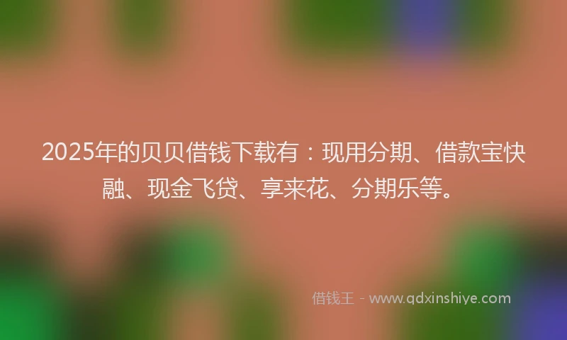 2025年的贝贝借钱下载有：现用分期、借款宝快融、现金飞贷、享来花、分期乐等。