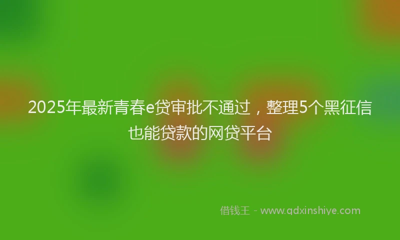 2025年最新青春e贷审批不通过，整理5个黑征信也能贷款的网贷平台
