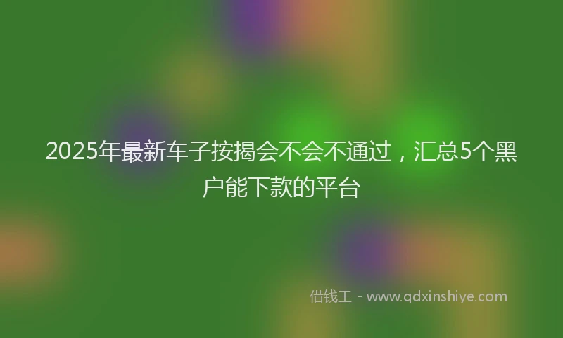 2025年最新车子按揭会不会不通过，汇总5个黑户能下款的平台