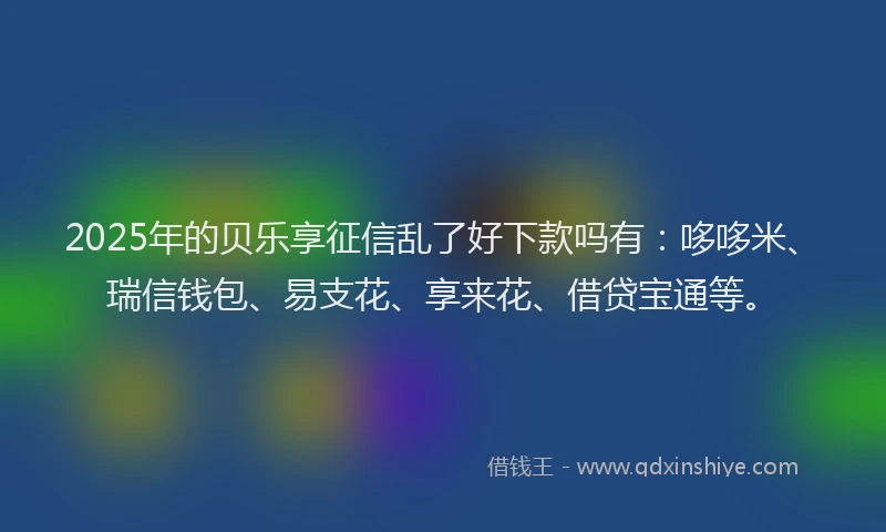 2025年的贝乐享征信乱了好下款吗有：哆哆米、瑞信钱包、易支花、享来花、借贷宝通等。