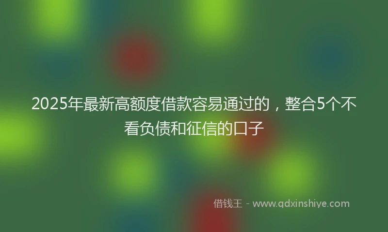 2025年最新高额度借款容易通过的，整合5个不看负债和征信的口子