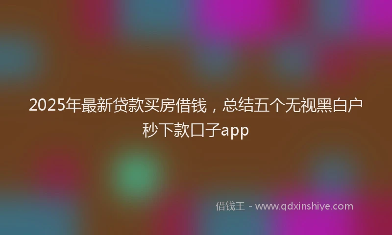 2025年最新贷款买房借钱，总结五个无视黑白户秒下款口子app