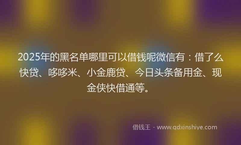 2025年的黑名单哪里可以借钱呢微信有：借了么快贷、哆哆米、小金鹿贷、今日头条备用金、现金侠快借通等。