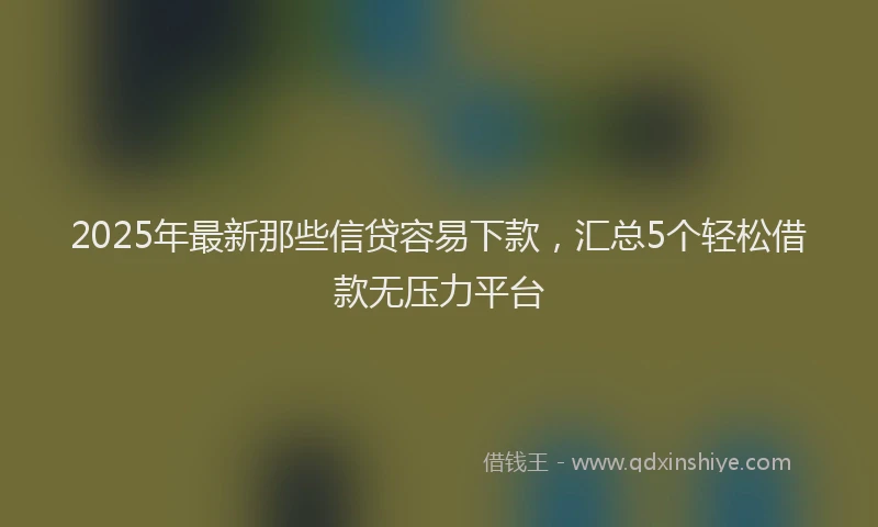 2025年最新那些信贷容易下款，汇总5个轻松借款无压力平台