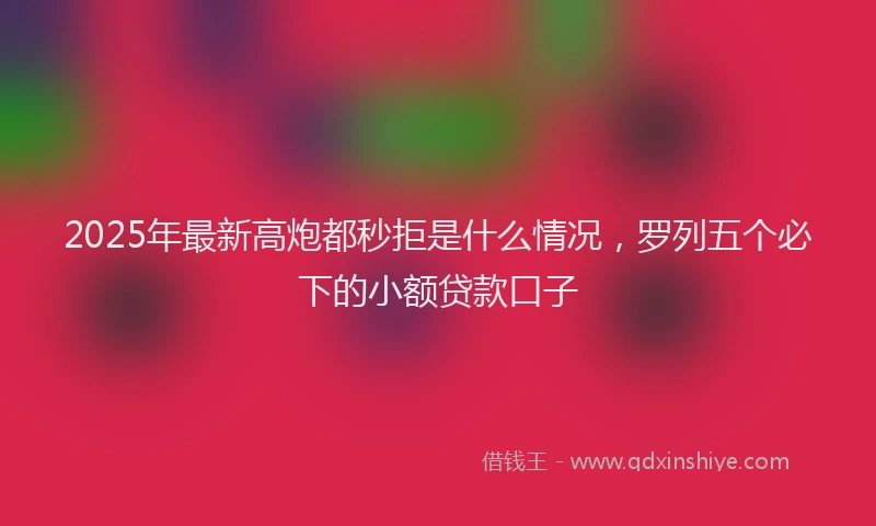 2025年最新高炮都秒拒是什么情况，罗列五个必下的小额贷款口子