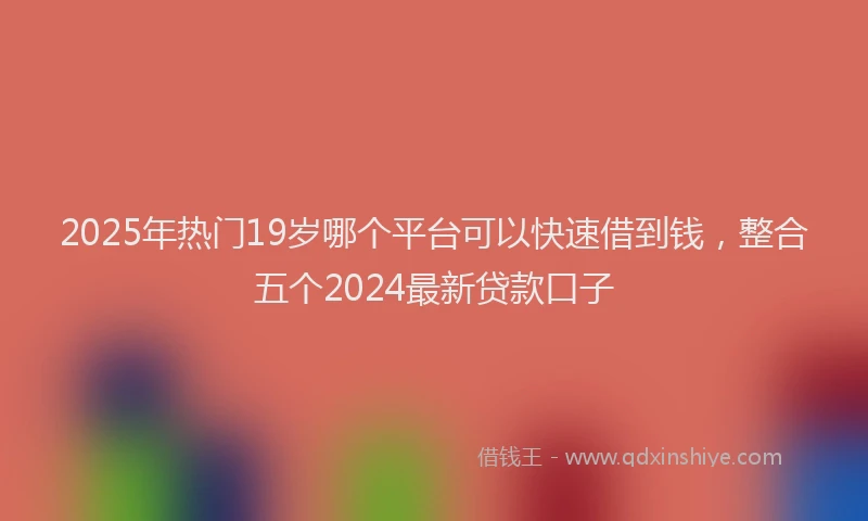 2025年热门19岁哪个平台可以快速借到钱，整合五个2024最新贷款口子