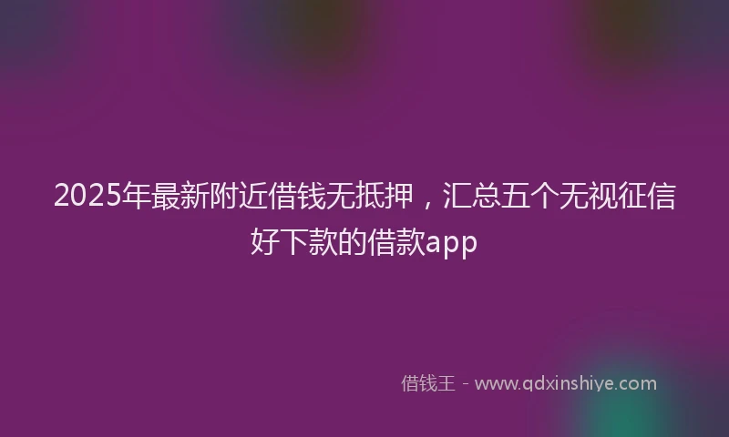 2025年最新附近借钱无抵押，汇总五个无视征信好下款的借款app
