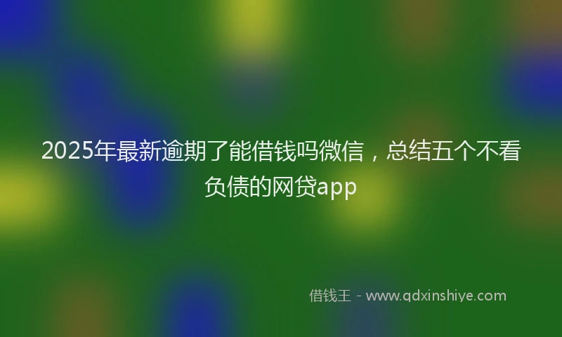 2025年最新逾期了能借钱吗微信，总结五个不看负债的网贷app